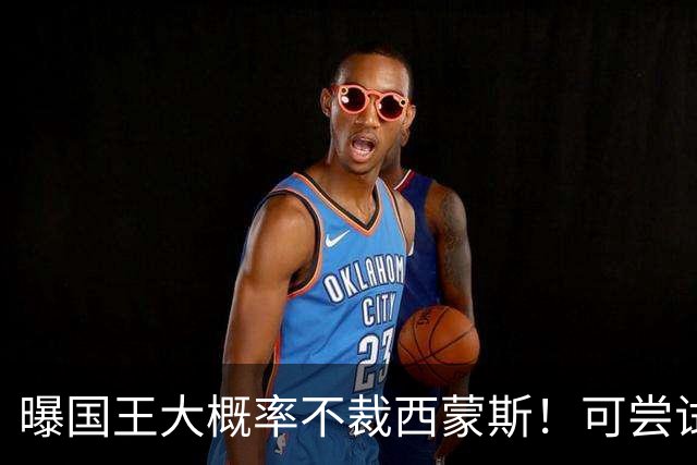 曝国王大概率不裁西蒙斯！可尝试交易他的合同 仍有空间再签一人